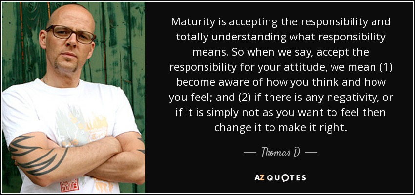 Maturity is accepting the responsibility and totally understanding what responsibility means. So when we say, accept the responsibility for your attitude, we mean (1) become aware of how you think and how you feel; and (2) if there is any negativity, or if it is simply not as you want to feel then change it to make it right. - Thomas D
