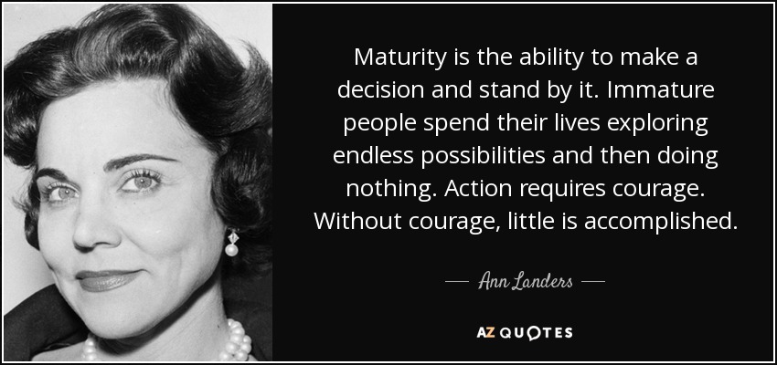 Maturity is the ability to make a decision and stand by it. Immature people spend their lives exploring endless possibilities and then doing nothing. Action requires courage. Without courage, little is accomplished. - Ann Landers
