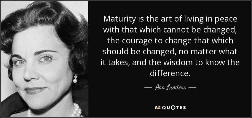 Maturity is the art of living in peace with that which cannot be changed, the courage to change that which should be changed, no matter what it takes, and the wisdom to know the difference. - Ann Landers
