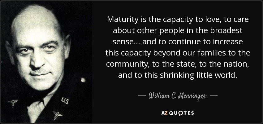 Maturity is the capacity to love, to care about other people in the broadest sense ... and to continue to increase this capacity beyond our families to the community, to the state, to the nation, and to this shrinking little world. - William C. Menninger