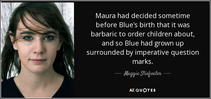 Maura had decided sometime before Blue's birth that it was barbaric to order children about, and so Blue had grown up surrounded by imperative question marks. - Maggie Stiefvater