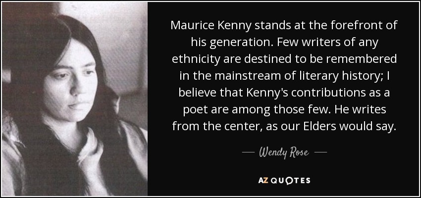 Maurice Kenny stands at the forefront of his generation. Few writers of any ethnicity are destined to be remembered in the mainstream of literary history; I believe that Kenny's contributions as a poet are among those few. He writes from the center, as our Elders would say. - Wendy Rose