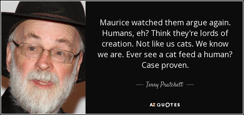 Maurice watched them argue again. Humans, eh? Think they're lords of creation. Not like us cats. We know we are. Ever see a cat feed a human? Case proven. - Terry Pratchett