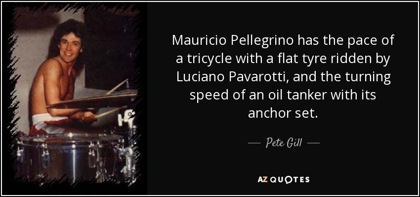 Mauricio Pellegrino has the pace of a tricycle with a flat tyre ridden by Luciano Pavarotti, and the turning speed of an oil tanker with its anchor set. - Pete Gill