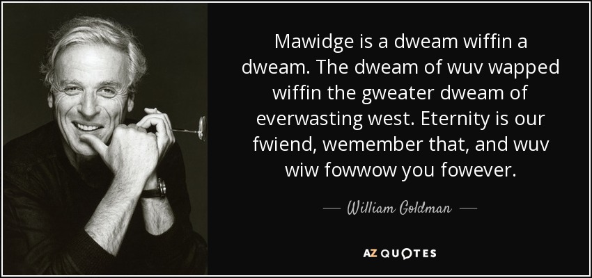 Mawidge is a dweam wiffin a dweam. The dweam of wuv wapped wiffin the gweater dweam of everwasting west. Eternity is our fwiend, wemember that, and wuv wiw fowwow you fowever. - William Goldman
