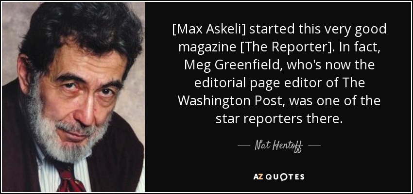 [Max Askeli] started this very good magazine [The Reporter]. In fact, Meg Greenfield, who's now the editorial page editor of The Washington Post, was one of the star reporters there. - Nat Hentoff
