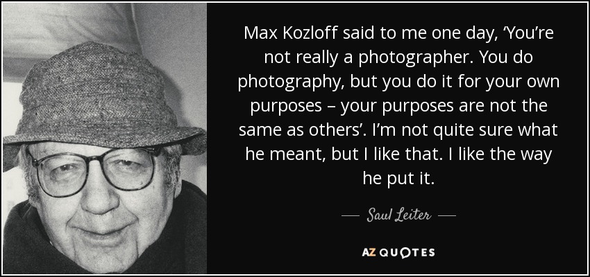 Max Kozloff said to me one day, ‘You’re not really a photographer. You do photography, but you do it for your own purposes – your purposes are not the same as others’. I’m not quite sure what he meant, but I like that. I like the way he put it. - Saul Leiter