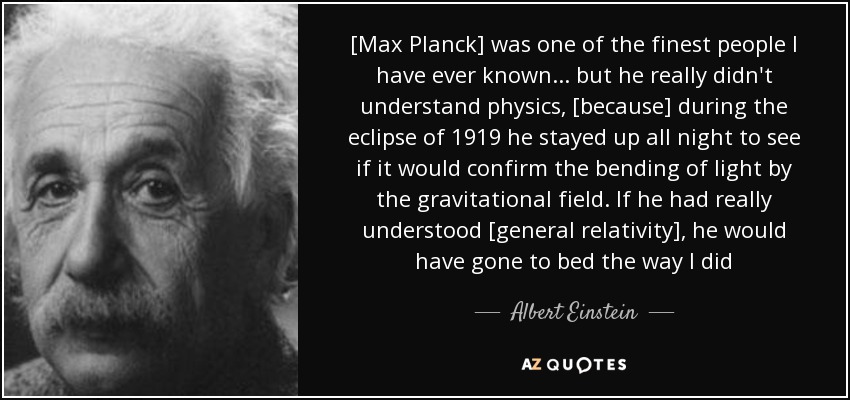 [Max Planck] was one of the finest people I have ever known... but he really didn't understand physics, [because] during the eclipse of 1919 he stayed up all night to see if it would confirm the bending of light by the gravitational field. If he had really understood [general relativity], he would have gone to bed the way I did - Albert Einstein