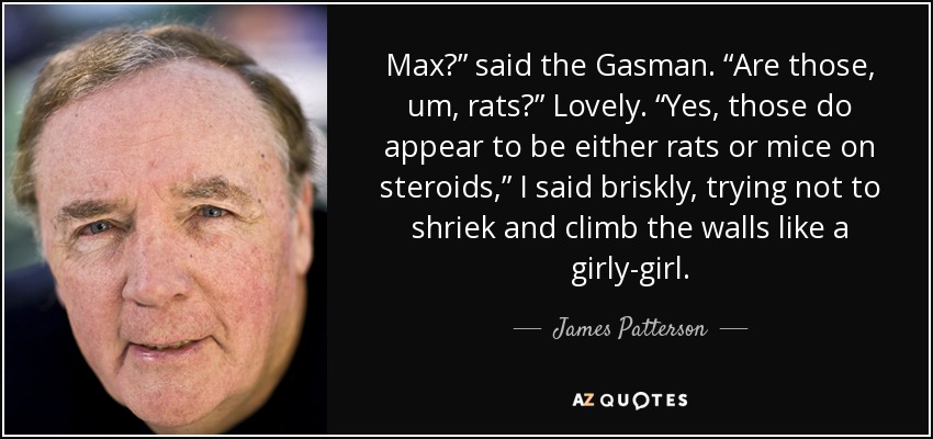 Max?” said the Gasman. “Are those, um, rats?” Lovely. “Yes, those do appear to be either rats or mice on steroids,” I said briskly, trying not to shriek and climb the walls like a girly-girl. - James Patterson