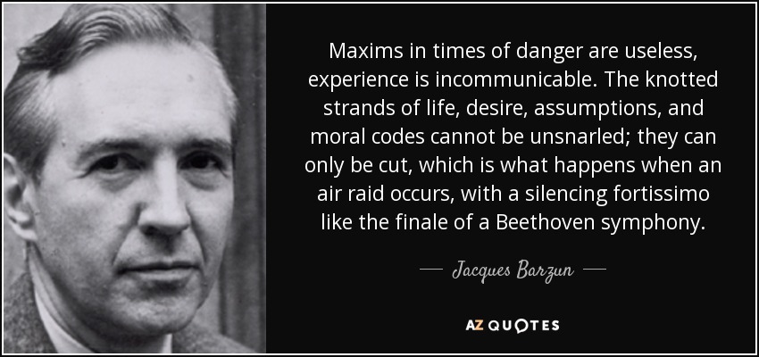 Maxims in times of danger are useless, experience is incommunicable. The knotted strands of life, desire, assumptions, and moral codes cannot be unsnarled; they can only be cut, which is what happens when an air raid occurs, with a silencing fortissimo like the finale of a Beethoven symphony. - Jacques Barzun