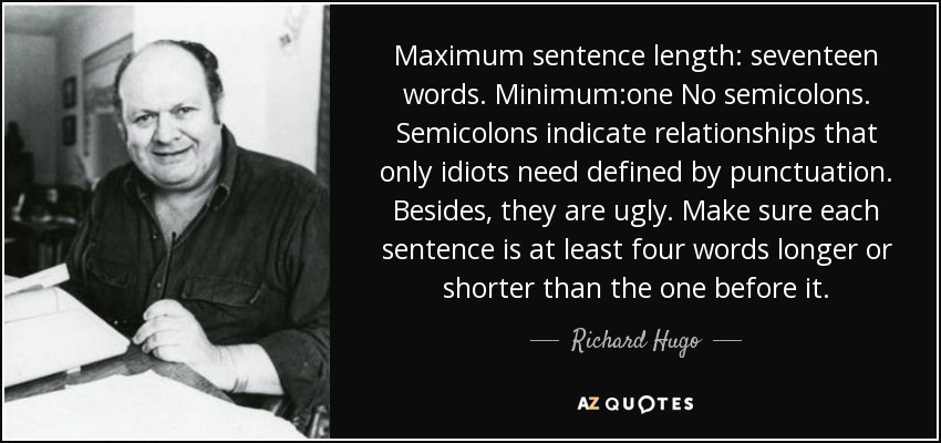 Maximum sentence length: seventeen words. Minimum:one No semicolons. Semicolons indicate relationships that only idiots need defined by punctuation. Besides, they are ugly. Make sure each sentence is at least four words longer or shorter than the one before it. - Richard Hugo
