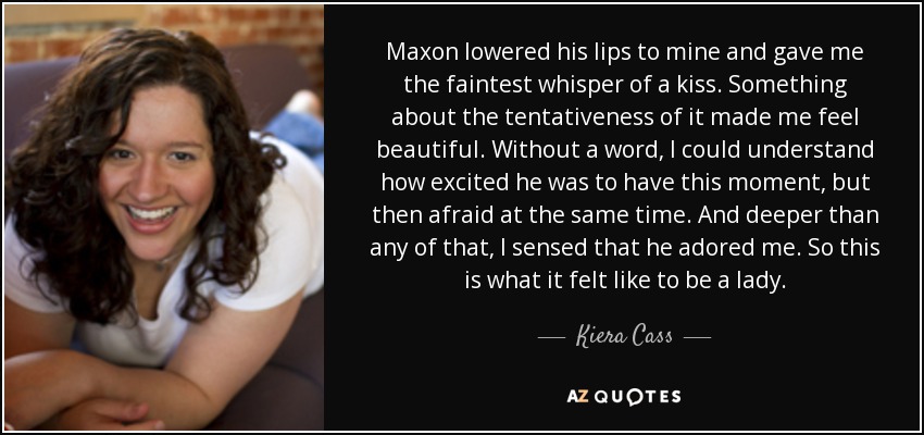 Maxon lowered his lips to mine and gave me the faintest whisper of a kiss. Something about the tentativeness of it made me feel beautiful. Without a word, I could understand how excited he was to have this moment, but then afraid at the same time. And deeper than any of that, I sensed that he adored me. So this is what it felt like to be a lady. - Kiera Cass