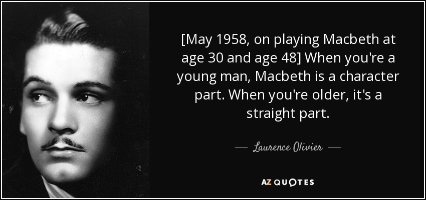 [May 1958, on playing Macbeth at age 30 and age 48] When you're a young man, Macbeth is a character part. When you're older, it's a straight part. - Laurence Olivier