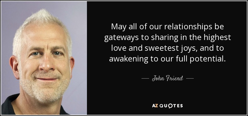 May all of our relationships be gateways to sharing in the highest love and sweetest joys, and to awakening to our full potential. - John Friend