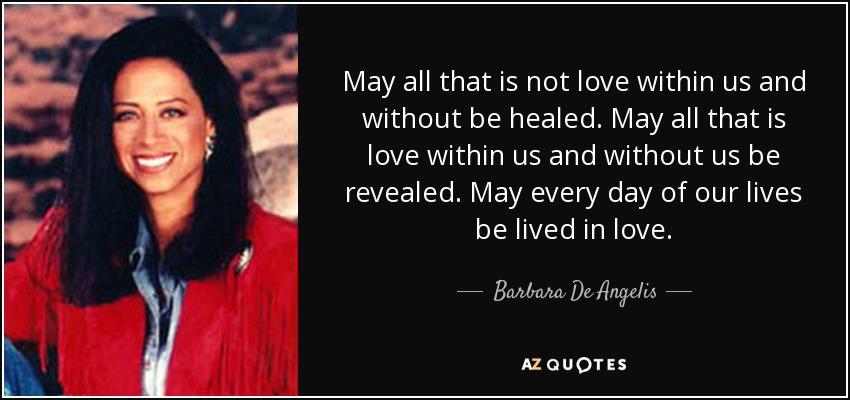 May all that is not love within us and without be healed. May all that is love within us and without us be revealed. May every day of our lives be lived in love. - Barbara De Angelis