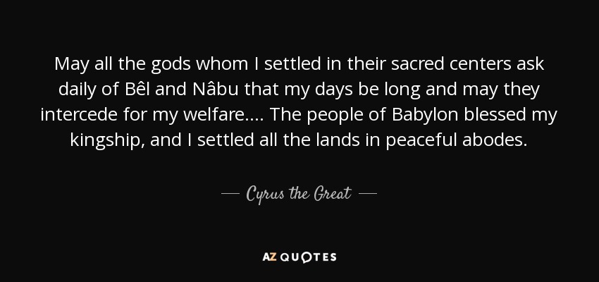 May all the gods whom I settled in their sacred centers ask daily of Bêl and Nâbu that my days be long and may they intercede for my welfare. ... The people of Babylon blessed my kingship, and I settled all the lands in peaceful abodes. - Cyrus the Great
