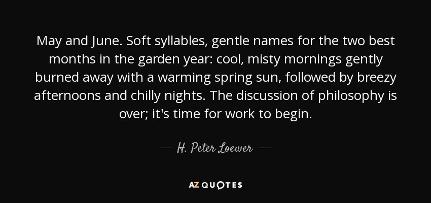 May and June. Soft syllables, gentle names for the two best months in the garden year: cool, misty mornings gently burned away with a warming spring sun, followed by breezy afternoons and chilly nights. The discussion of philosophy is over; it's time for work to begin. - H. Peter Loewer