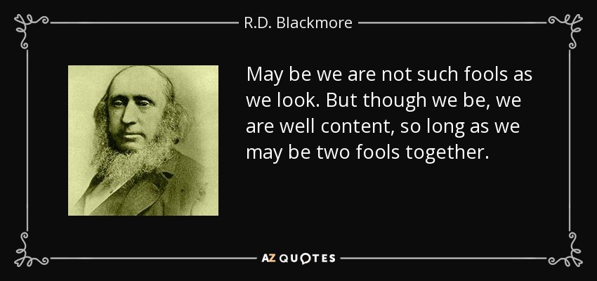 May be we are not such fools as we look. But though we be, we are well content, so long as we may be two fools together. - R.D. Blackmore