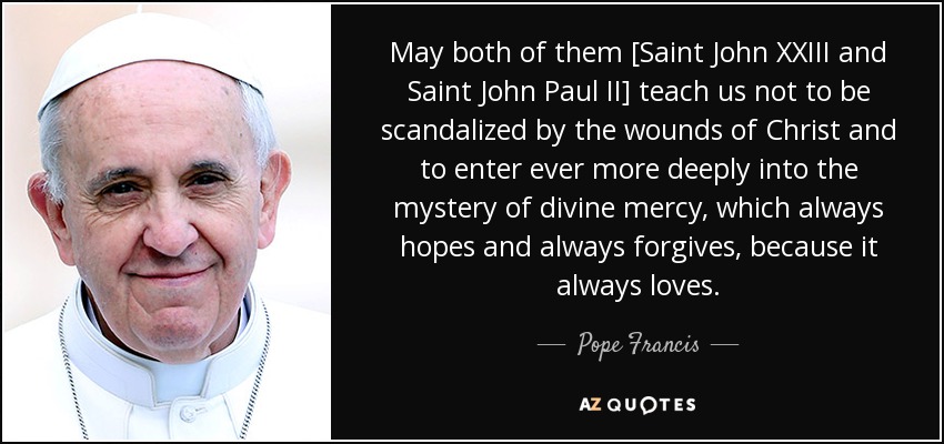 May both of them [Saint John XXIII and Saint John Paul II] teach us not to be scandalized by the wounds of Christ and to enter ever more deeply into the mystery of divine mercy, which always hopes and always forgives, because it always loves. - Pope Francis