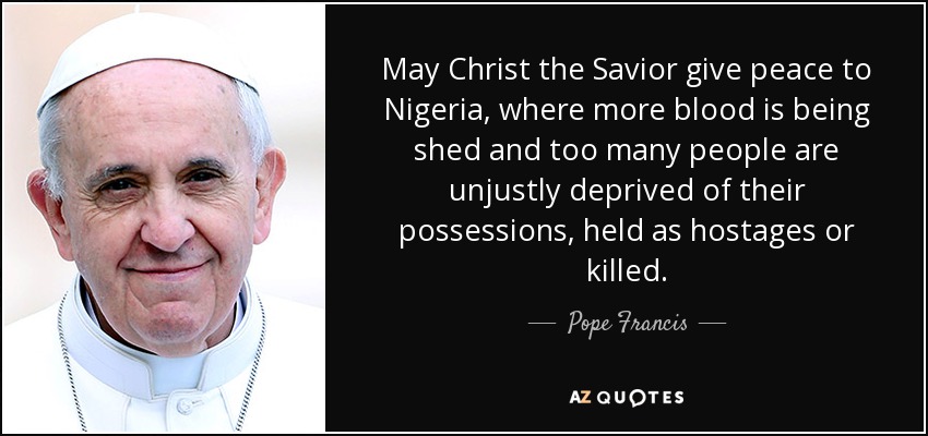 May Christ the Savior give peace to Nigeria, where more blood is being shed and too many people are unjustly deprived of their possessions, held as hostages or killed. - Pope Francis