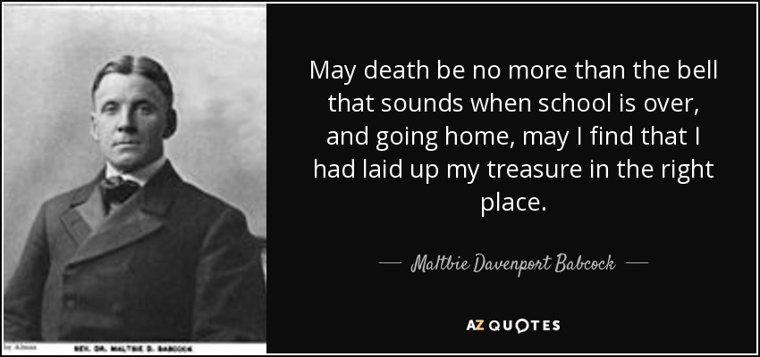 May death be no more than the bell that sounds when school is over, and going home, may I find that I had laid up my treasure in the right place. - Maltbie Davenport Babcock