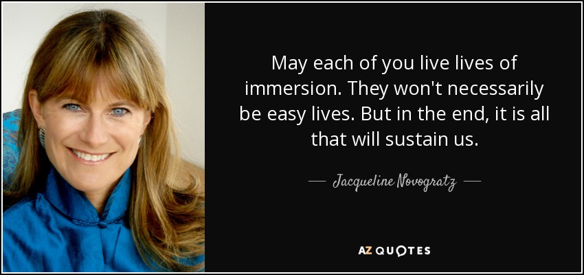 May each of you live lives of immersion. They won't necessarily be easy lives. But in the end, it is all that will sustain us. - Jacqueline Novogratz