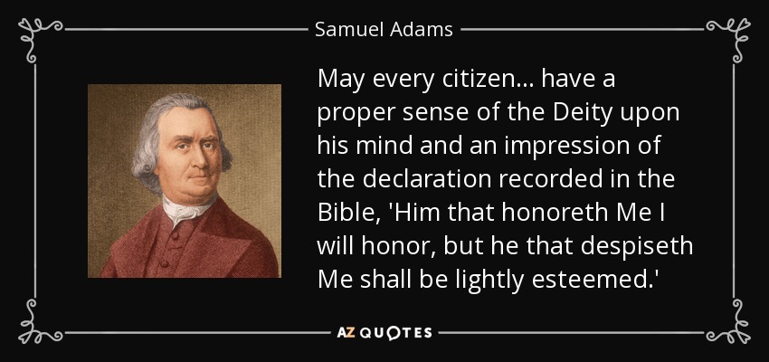 May every citizen ... have a proper sense of the Deity upon his mind and an impression of the declaration recorded in the Bible, 'Him that honoreth Me I will honor, but he that despiseth Me shall be lightly esteemed.' - Samuel Adams