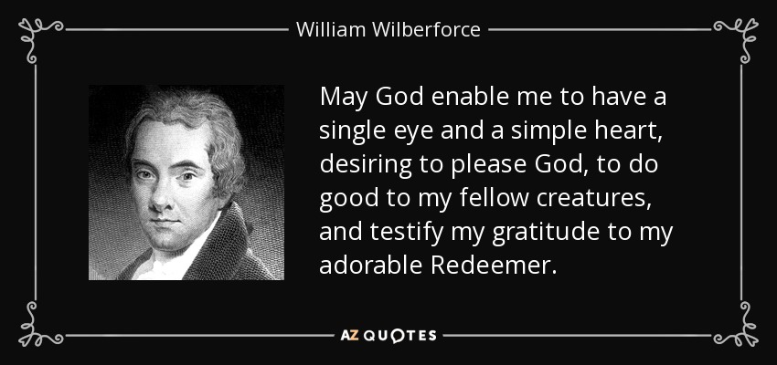 May God enable me to have a single eye and a simple heart, desiring to please God, to do good to my fellow creatures, and testify my gratitude to my adorable Redeemer. - William Wilberforce
