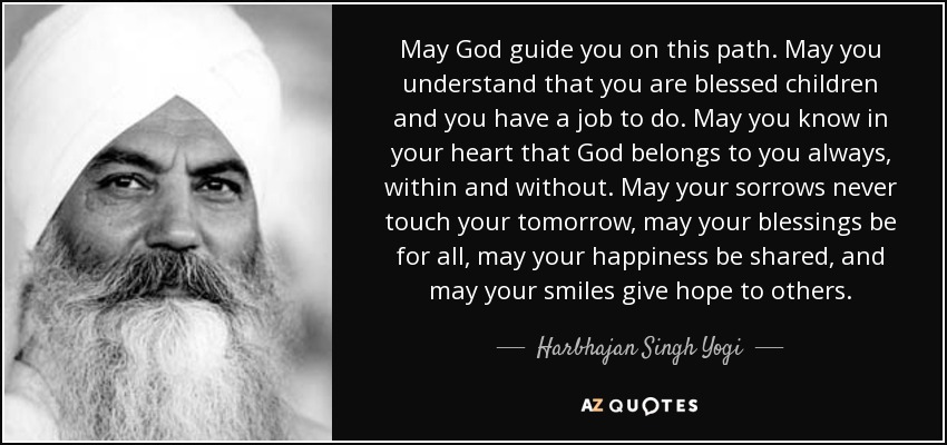 May God guide you on this path. May you understand that you are blessed children and you have a job to do. May you know in your heart that God belongs to you always, within and without. May your sorrows never touch your tomorrow, may your blessings be for all, may your happiness be shared, and may your smiles give hope to others. - Harbhajan Singh Yogi