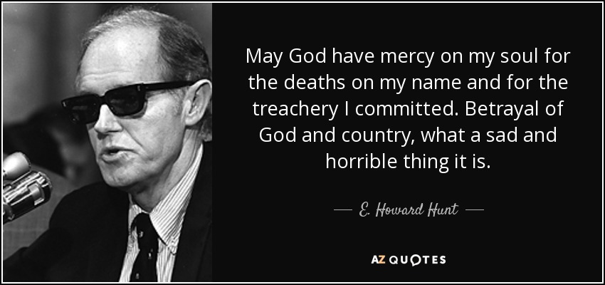 May God have mercy on my soul for the deaths on my name and for the treachery I committed. Betrayal of God and country, what a sad and horrible thing it is. - E. Howard Hunt