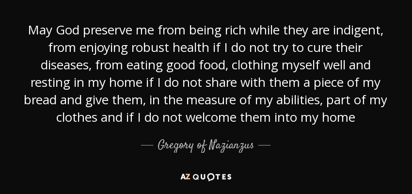 May God preserve me from being rich while they are indigent, from enjoying robust health if I do not try to cure their diseases, from eating good food, clothing myself well and resting in my home if I do not share with them a piece of my bread and give them, in the measure of my abilities, part of my clothes and if I do not welcome them into my home - Gregory of Nazianzus