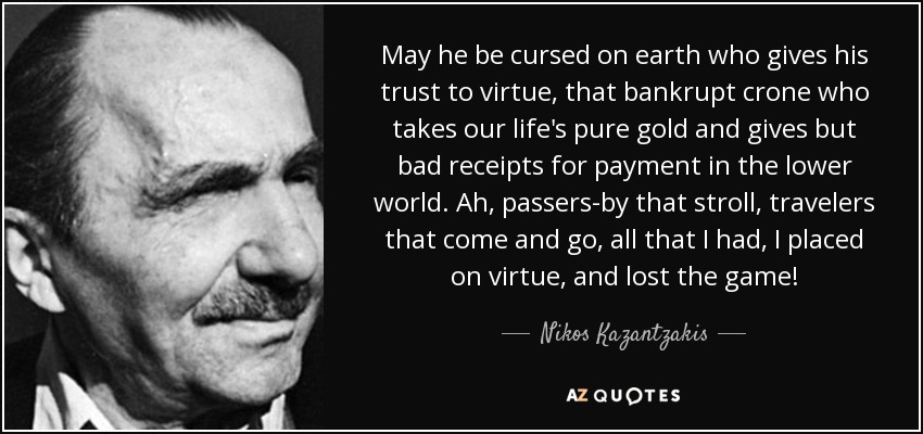 May he be cursed on earth who gives his trust to virtue, that bankrupt crone who takes our life's pure gold and gives but bad receipts for payment in the lower world. Ah, passers-by that stroll, travelers that come and go, all that I had, I placed on virtue, and lost the game! - Nikos Kazantzakis