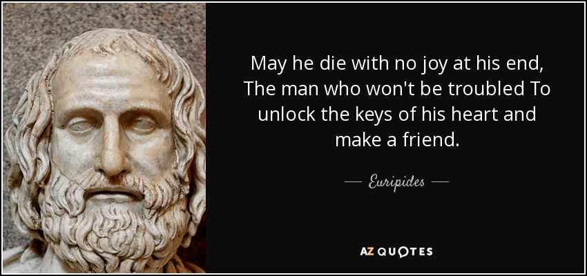 May he die with no joy at his end, The man who won't be troubled To unlock the keys of his heart and make a friend. - Euripides