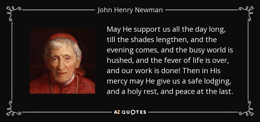 May He support us all the day long, till the shades lengthen, and the evening comes, and the busy world is hushed, and the fever of life is over, and our work is done! Then in His mercy may He give us a safe lodging, and a holy rest, and peace at the last. - John Henry Newman