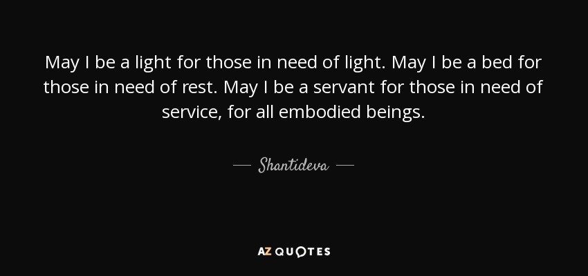 May I be a light for those in need of light. May I be a bed for those in need of rest. May I be a servant for those in need of service, for all embodied beings. - Shantideva