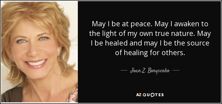 May I be at peace. May I awaken to the light of my own true nature. May I be healed and may I be the source of healing for others. - Joan Z. Borysenko