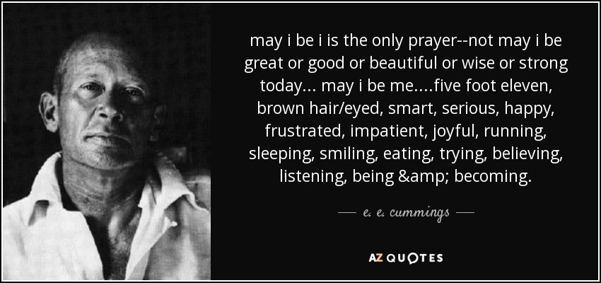 may i be i is the only prayer--not may i be great or good or beautiful or wise or strong today... may i be me....five foot eleven, brown hair/eyed, smart, serious, happy, frustrated, impatient, joyful, running, sleeping, smiling, eating, trying, believing, listening, being & becoming. - e. e. cummings