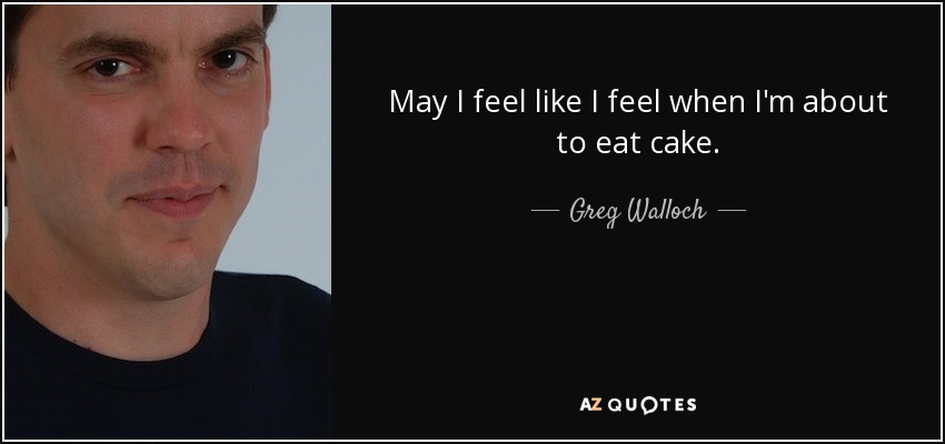 May I feel like I feel when I'm about to eat cake. - Greg Walloch