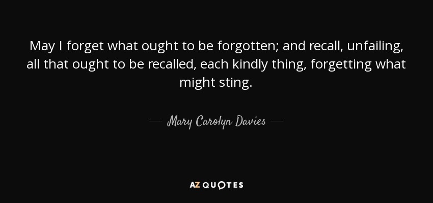 May I forget what ought to be forgotten; and recall, unfailing, all that ought to be recalled, each kindly thing, forgetting what might sting. - Mary Carolyn Davies