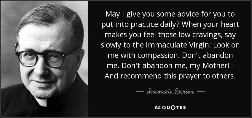 May I give you some advice for you to put into practice daily? When your heart makes you feel those low cravings, say slowly to the Immaculate Virgin: Look on me with compassion. Don't abandon me. Don't abandon me, my Mother! - And recommend this prayer to others. - Josemaria Escriva
