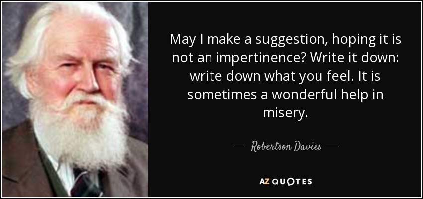 May I make a suggestion, hoping it is not an impertinence? Write it down: write down what you feel. It is sometimes a wonderful help in misery. - Robertson Davies