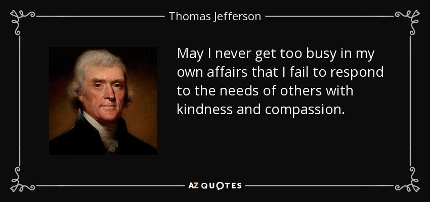May I never get too busy in my own affairs that I fail to respond to the needs of others with kindness and compassion. - Thomas Jefferson