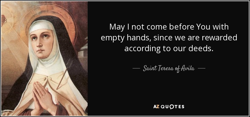 May I not come before You with empty hands, since we are rewarded according to our deeds. - Teresa of Avila