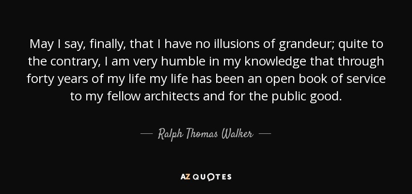 May I say, finally, that I have no illusions of grandeur; quite to the contrary, I am very humble in my knowledge that through forty years of my life my life has been an open book of service to my fellow architects and for the public good. - Ralph Thomas Walker