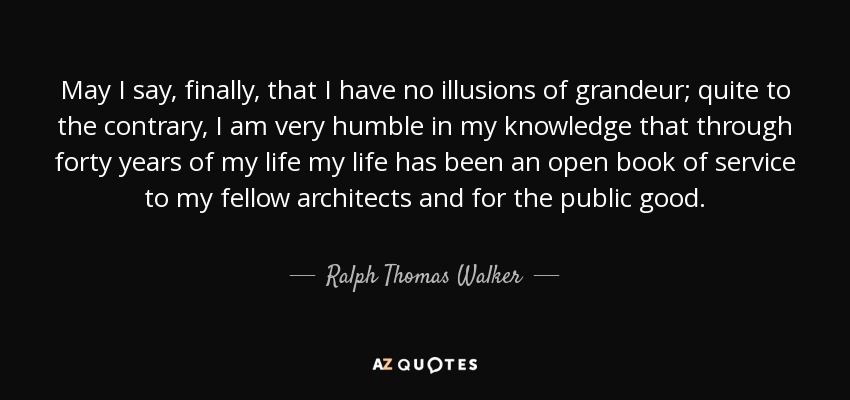 May I say, finally, that I have no illusions of grandeur; quite to the contrary, I am very humble in my knowledge that through forty years of my life my life has been an open book of service to my fellow architects and for the public good. - Ralph Thomas Walker