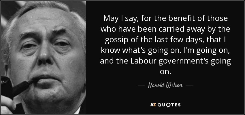 May I say, for the benefit of those who have been carried away by the gossip of the last few days, that I know what's going on. I'm going on, and the Labour government's going on. - Harold Wilson