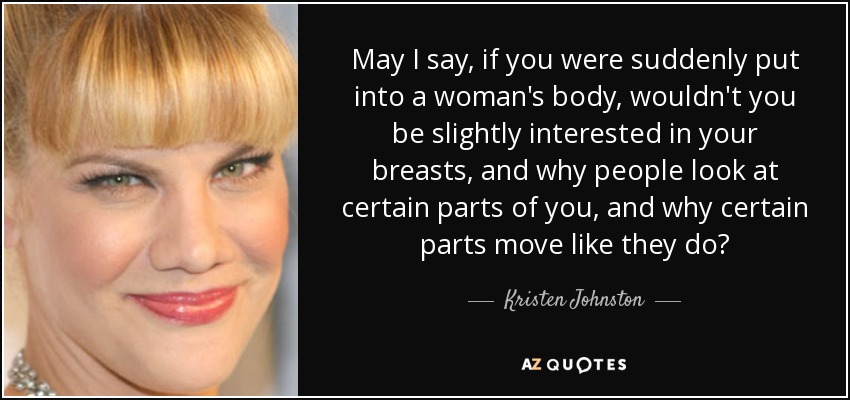 May I say, if you were suddenly put into a woman's body, wouldn't you be slightly interested in your breasts, and why people look at certain parts of you, and why certain parts move like they do? - Kristen Johnston