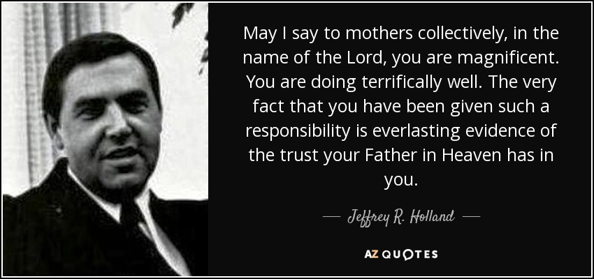 May I say to mothers collectively, in the name of the Lord, you are magnificent. You are doing terrifically well. The very fact that you have been given such a responsibility is everlasting evidence of the trust your Father in Heaven has in you. - Jeffrey R. Holland