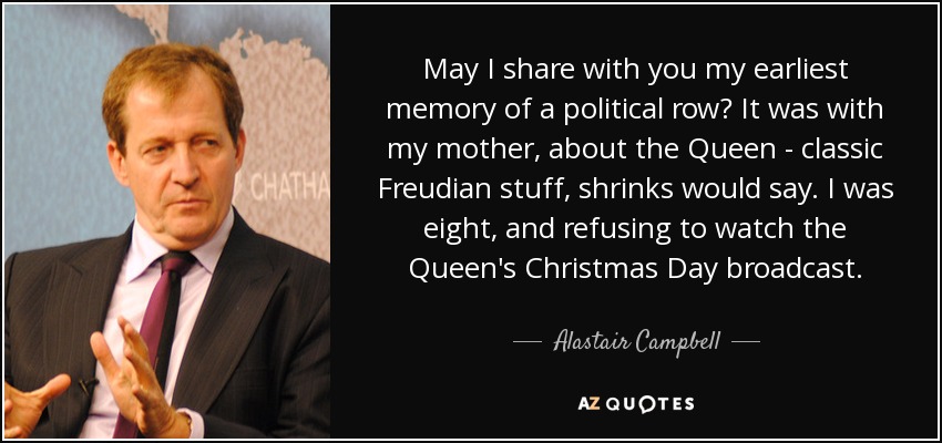 May I share with you my earliest memory of a political row? It was with my mother, about the Queen - classic Freudian stuff, shrinks would say. I was eight, and refusing to watch the Queen's Christmas Day broadcast. - Alastair Campbell