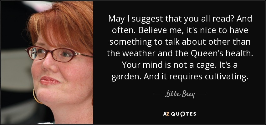 May I suggest that you all read? And often. Believe me, it's nice to have something to talk about other than the weather and the Queen's health. Your mind is not a cage. It's a garden. And it requires cultivating. - Libba Bray